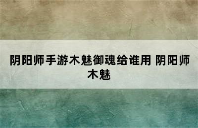 阴阳师手游木魅御魂给谁用 阴阳师木魅